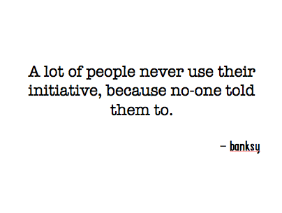 A lot of people never use their initiative, because no-one told them to.